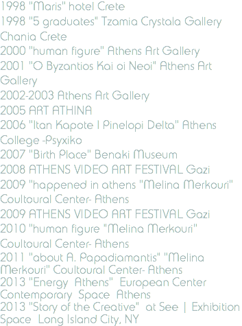 1998 "Maris" hotel Crete 1998 "5 graduates" Tzamia Crystala Gallery Chania Crete 2000 "human figure" Athens Art Gallery 2001 "O Byzantios Kai oi Neoi" Athens Art Gallery 2002-2003 Athens Art Gallery 2005 ART ATHINA 2006 "Itan Kapote I Pinelopi Delta" Athens College -Psyxiko 2007 "Birth Place" Benaki Museum 2008 ATHENS VIDEO ART FESTIVAL Gazi 2009 "happened in athens "Melina Merkouri" Coultoural Center- Athens 2009 ATHENS VIDEO ART FESTIVAL Gazi 2010 "human figure "Melina Merkouri" Coultoural Center- Athens 2011 "about A. Papadiamantis" "Melina Merkouri" Coultoural Center- Athens 2013 "Energy Athens" European Center Contemporary Space Athens 2013 "Story of the Creative" at See | Exhibition Space Long Island City, NY