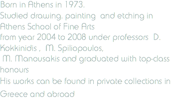 Born in Athens in 1973. Studied drawing. painting and etching in Athens School of Fine Arts from year 2004 to 2008 under professors D. Kokkinidis , M. Spiliopoulos, M. Manousakis and graduated with top-class honours His works can be found in private collections in Greece and abroad